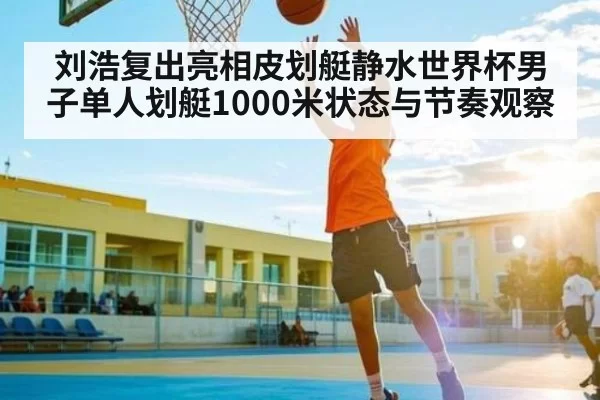 刘浩复出亮相皮划艇静水世界杯男子单人划艇1000米状态与节奏观察