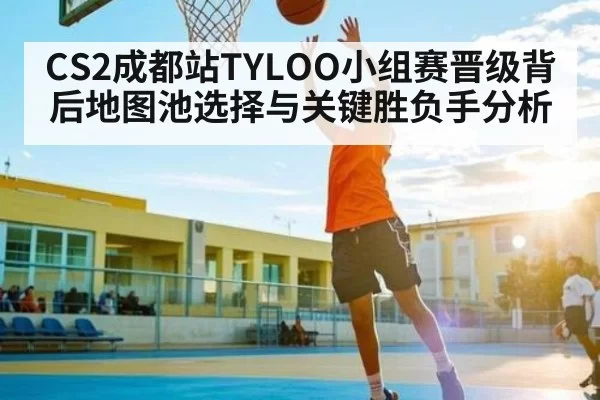 CS2成都站TYLOO小组赛晋级背后地图池选择与关键胜负手分析